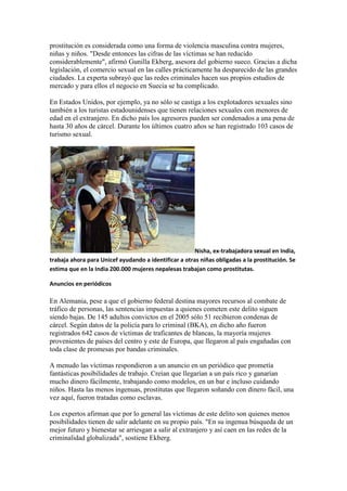 prostitución es considerada como una forma de violencia masculina contra mujeres,
niñas y niños. "Desde entonces las cifras de las víctimas se han reducido
considerablemente", afirmó Gunilla Ekberg, asesora del gobierno sueco. Gracias a dicha
legislación, el comercio sexual en las calles prácticamente ha desparecido de las grandes
ciudades. La experta subrayó que las redes criminales hacen sus propios estudios de
mercado y para ellos el negocio en Suecia se ha complicado.

En Estados Unidos, por ejemplo, ya no sólo se castiga a los explotadores sexuales sino
también a los turistas estadounidenses que tienen relaciones sexuales con menores de
edad en el extranjero. En dicho país los agresores pueden ser condenados a una pena de
hasta 30 años de cárcel. Durante los últimos cuatro años se han registrado 103 casos de
turismo sexual.




                                                       Nisha, ex-trabajadora sexual en India,
trabaja ahora para Unicef ayudando a identificar a otras niñas obligadas a la prostitución. Se
estima que en la India 200.000 mujeres nepalesas trabajan como prostitutas.

Anuncios en periódicos

En Alemania, pese a que el gobierno federal destina mayores recursos al combate de
tráfico de personas, las sentencias impuestas a quienes cometen este delito siguen
siendo bajas. De 145 adultos convictos en el 2005 sólo 51 recibieron condenas de
cárcel. Según datos de la policía para lo criminal (BKA), en dicho año fueron
registrados 642 casos de víctimas de traficantes de blancas, la mayoría mujeres
provenientes de países del centro y este de Europa, que llegaron al país engañadas con
toda clase de promesas por bandas criminales.

A menudo las víctimas respondieron a un anuncio en un periódico que prometía
fantásticas posibilidades de trabajo. Creían que llegarían a un país rico y ganarían
mucho dinero fácilmente, trabajando como modelos, en un bar e incluso cuidando
niños. Hasta las menos ingenuas, prostitutas que llegaron soñando con dinero fácil, una
vez aquí, fueron tratadas como esclavas.

Los expertos afirman que por lo general las víctimas de este delito son quienes menos
posibilidades tienen de salir adelante en su propio país. "En su ingenua búsqueda de un
mejor futuro y bienestar se arriesgan a salir al extranjero y así caen en las redes de la
criminalidad globalizada", sostiene Ekberg.
 