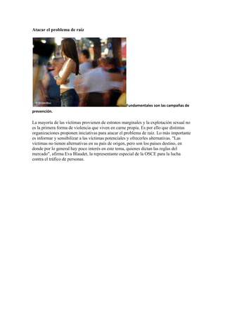 Atacar el problema de raíz




                                                   Fundamentales son las campañas de
prevención.

La mayoría de las víctimas provienen de estratos marginales y la explotación sexual no
es la primera forma de violencia que viven en carne propia. Es por ello que distintas
organizaciones proponen iniciativas para atacar el problema de raíz. Lo más importante
es informar y sensibilizar a las víctimas potenciales y ofrecerles alternativas. "Las
víctimas no tienen alternativas en su país de origen, pero son los países destino, en
donde por lo general hay poco interés en este tema, quienes dictan las reglas del
mercado", afirma Eva Blaudet, la representante especial de la OSCE para la lucha
contra el tráfico de personas.
 