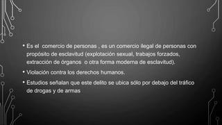 • Es el comercio de personas , es un comercio ilegal de personas con
propósito de esclavitud (explotación sexual, trabajos forzados,
extracción de órganos o otra forma moderna de esclavitud).
• Violación contra los derechos humanos.
• Estudios señalan que este delito se ubica sólo por debajo del tráfico
de drogas y de armas
 