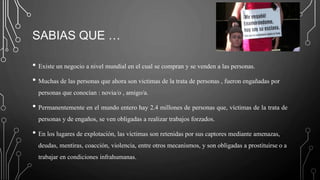 SABIAS QUE …
• Existe un negocio a nivel mundial en el cual se compran y se venden a las personas.
• Muchas de las personas que ahora son victimas de la trata de personas , fueron engañadas por
personas que conocían : novia/o , amigo/a.
• Permanentemente en el mundo entero hay 2.4 millones de personas que, víctimas de la trata de
personas y de engaños, se ven obligadas a realizar trabajos forzados.
• En los lugares de explotación, las víctimas son retenidas por sus captores mediante amenazas,
deudas, mentiras, coacción, violencia, entre otros mecanismos, y son obligadas a prostituirse o a
trabajar en condiciones infrahumanas.
 