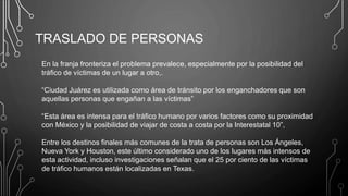 TRASLADO DE PERSONAS
En la franja fronteriza el problema prevalece, especialmente por la posibilidad del
tráfico de víctimas de un lugar a otro,.
“Ciudad Juárez es utilizada como área de tránsito por los enganchadores que son
aquellas personas que engañan a las víctimas”
“Esta área es intensa para el tráfico humano por varios factores como su proximidad
con México y la posibilidad de viajar de costa a costa por la Interestatal 10”,
Entre los destinos finales más comunes de la trata de personas son Los Ángeles,
Nueva York y Houston, este último considerado uno de los lugares más intensos de
esta actividad, incluso investigaciones señalan que el 25 por ciento de las víctimas
de tráfico humanos están localizadas en Texas.
 