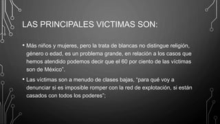 LAS PRINCIPALES VICTIMAS SON:
• Más niños y mujeres, pero la trata de blancas no distingue religión,
género o edad, es un problema grande, en relación a los casos que
hemos atendido podemos decir que el 60 por ciento de las víctimas
son de México”.
• Las víctimas son a menudo de clases bajas, “para qué voy a
denunciar si es imposible romper con la red de explotación, si están
casados con todos los poderes”;
 