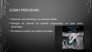 COMO PREVENIR:
• Haciendo una denuncia y no teniendo miedo.
• Navegar en internet de manera responsable, no subir datos
personales.
• No dejarse engañar por falsas promesas.
 