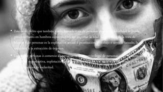 • Este es un delito que también a sido llamado trata de personas pues en la actualidad se puede
presentar tanto en hombres como mujeres sin importar la edad. El propósito de la trata de
blancas o de personas es la explotación sexual o prostitución, el trabajo o servicio forzado, la
esclavitud y la extracción de órganos.
• La trata de personas o comercio de personas es el comercio ilegal de personas con propósitos de
esclavitud reproductiva, explotación sexual, trabajos forzados, extracción de órganos, o cualquier
forma moderna de esclavitud.
 