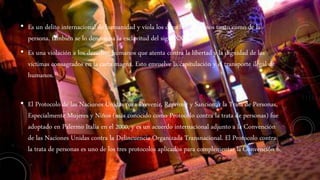 • Es un delito internacional de humanidad y viola los derechos humanos tanto como de la
persona, también se lo denomina la esclavitud del siglo XXI.
• Es una violación a los derechos humanos que atenta contra la libertad y la dignidad de las
víctimas consagrados en la carta magna. Esto envuelve la capitulación y el transporte ilegal de
humanos.
• El Protocolo de las Naciones Unidas para Prevenir, Reprimir y Sancionar la Trata de Personas,
Especialmente Mujeres y Niños (más conocido como Protocolo contra la trata de personas) fue
adoptado en Palermo Italia en el 2000, y es un acuerdo internacional adjunto a la Convención
de las Naciones Unidas contra la Delincuencia Organizada Transnacional. El Protocolo contra
la trata de personas es uno de los tres protocolos aplicados para complementar la Convención 6.
 