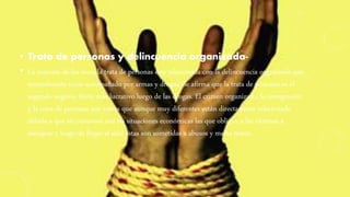 • Trata de personas y delincuencia organizada-
• La mayoría de las veces la trata de personas esta relacionada con la delincuencia organizada que
normalmente viene acompañado por armas y drogas. Se afirma que la trata de personas es el
segundo negocio ilícito más lucrativo luego de las drogas. El crimen organizado, la inmigración
y la trata de personas son temas que aunque muy diferentes están directamente relacionado
debido a que en ocasiones son las situaciones económicas las que obligan a las víctimas a
inmigrar y luego de llegar al sitio estas son sometidas a abusos y malos tratos.
 