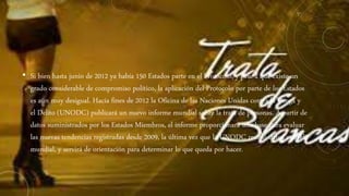 • Si bien hasta junio de 2012 ya había 150 Estados parte en el Protocolo, y pese a que existe un
grado considerable de compromiso político, la aplicación del Protocolo por parte de los Estados
es aún muy desigual. Hacia fines de 2012 la Oficina de las Naciones Unidas contra la Droga y
el Delito (UNODC) publicará un nuevo informe mundial sobre la trata de personas. A partir de
datos suministrados por los Estados Miembros, el informe proporcionará una base para evaluar
las nuevas tendencias registradas desde 2009, la última vez que la UNODC reunió datos a nivel
mundial, y servirá de orientación para determinar lo que queda por hacer.
 