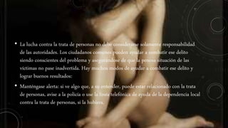 • La lucha contra la trata de personas no debe considerarse solamente responsabilidad
de las autoridades. Los ciudadanos comunes pueden ayudar a combatir ese delito
siendo conscientes del problema y asegurándose de que la penosa situación de las
víctimas no pase inadvertida. Hay muchos modos de ayudar a combatir ese delito y
lograr buenos resultados:
• Manténgase alerta: si ve algo que, a su entender, puede estar relacionado con la trata
de personas, avise a la policía o use la línea telefónica de ayuda de la dependencia local
contra la trata de personas, si la hubiera.
 