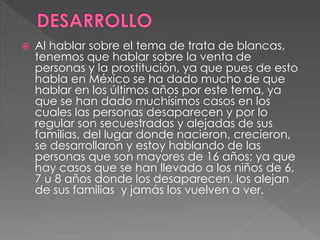  Al hablar sobre el tema de trata de blancas,
tenemos que hablar sobre la venta de
personas y la prostitución, ya que pues de esto
habla en México se ha dado mucho de que
hablar en los últimos años por este tema, ya
que se han dado muchísimos casos en los
cuales las personas desaparecen y por lo
regular son secuestradas y alejadas de sus
familias, del lugar donde nacieron, crecieron,
se desarrollaron y estoy hablando de las
personas que son mayores de 16 años; ya que
hay casos que se han llevado a los niños de 6,
7 u 8 años donde los desaparecen, los alejan
de sus familias y jamás los vuelven a ver.
 