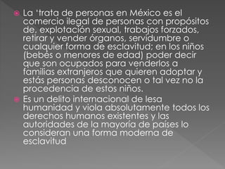  La ‘trata de personas en México es el
comercio ilegal de personas con propósitos
de, explotación sexual, trabajos forzados,
retirar y vender órganos, servidumbre o
cualquier forma de esclavitud; en los niños
(bebés o menores de edad) poder decir
que son ocupados para venderlos a
familias extranjeros que quieren adoptar y
estás personas desconocen o tal vez no la
procedencia de estos niños.
 Es un delito internacional de lesa
humanidad y viola absolutamente todos los
derechos humanos existentes y las
autoridades de la mayoría de países lo
consideran una forma moderna de
esclavitud
 