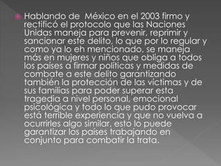  Hablando de México en el 2003 firmo y
rectificó el protocolo que las Naciones
Unidas maneja para prevenir, reprimir y
sancionar este delito, lo que por lo regular y
como ya lo eh mencionado, se maneja
más en mujeres y niños que obliga a todos
los países a firmar políticas y medidas de
combate a este delito garantizando
también la protección de las víctimas y de
sus familias para poder superar esta
tragedia a nivel personal, emocional
psicológica y todo lo que pudo provocar
está terrible experiencia y que no vuelva a
ocurrirles algo similar, esto lo puede
garantizar los países trabajando en
conjunto para combatir la trata.
 