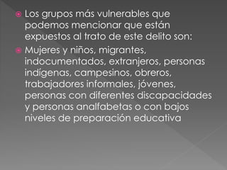  Los grupos más vulnerables que
podemos mencionar que están
expuestos al trato de este delito son:
 Mujeres y niños, migrantes,
indocumentados, extranjeros, personas
indígenas, campesinos, obreros,
trabajadores informales, jóvenes,
personas con diferentes discapacidades
y personas analfabetas o con bajos
niveles de preparación educativa
 