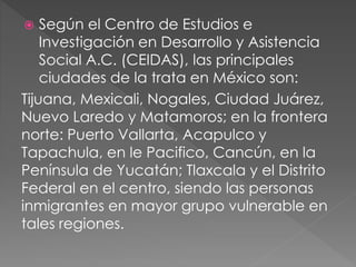  Según el Centro de Estudios e
Investigación en Desarrollo y Asistencia
Social A.C. (CEIDAS), las principales
ciudades de la trata en México son:
Tijuana, Mexicali, Nogales, Ciudad Juárez,
Nuevo Laredo y Matamoros; en la frontera
norte: Puerto Vallarta, Acapulco y
Tapachula, en le Pacifico, Cancún, en la
Península de Yucatán; Tlaxcala y el Distrito
Federal en el centro, siendo las personas
inmigrantes en mayor grupo vulnerable en
tales regiones.
 