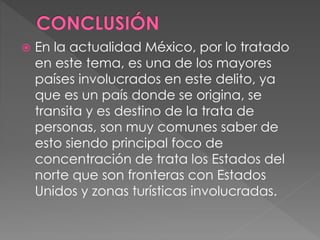  En la actualidad México, por lo tratado
en este tema, es una de los mayores
países involucrados en este delito, ya
que es un país donde se origina, se
transita y es destino de la trata de
personas, son muy comunes saber de
esto siendo principal foco de
concentración de trata los Estados del
norte que son fronteras con Estados
Unidos y zonas turísticas involucradas.
 