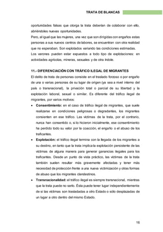 16
TRATA DE BLANCAS
oportunidades falsas que otorga la trata deberían de colaborar con ello,
abriéndoles nuevas oportunidades.
Pero, al igual que las mujeres, una vez que son dirigidas con engaños estas
personas a sus nuevos centros de labores, se encuentran con otra realidad
que no esperaban. Son explotados variando las condiciones estimadas.
Los varones pueden estar expuestos a todo tipo de explotaciones: en
actividades agrícolas, mineras, sexuales y de otra índole.
11.- DIFERENCIACIÓN CON TRÁFICO ILEGAL DE MIGRANTES
El delito de trata de personas consiste en el traslado forzoso o por engaño
de una o varias personas de su lugar de origen (ya sea a nivel interno del
país o transnacional), la privación total o parcial de su libertad y la
explotación laboral, sexual o similar. Es diferente del tráfico ilegal de
migrantes, por varios motivos:
 Consentimiento: en el caso de tráfico ilegal de migrantes, que suele
realizarse en condiciones peligrosas o degradantes, los migrantes
consienten en ese tráfico. Las víctimas de la trata, por el contrario,
nunca han consentido o, si lo hicieron inicialmente, ese consentimiento
ha perdido todo su valor por la coacción, el engaño o el abuso de los
traficantes.
 Explotación: el tráfico ilegal termina con la llegada de los migrantes a
su destino, en tanto que la trata implica la explotación persistente de las
víctimas de alguna manera para generar ganancias ilegales para los
traficantes. Desde un punto de vista práctico, las víctimas de la trata
también suelen resultar más gravemente afectadas y tener más
necesidad de protección frente a una nueva victimización y otras formas
de abuso que los migrantes clandestinos.
 Transnacionalidad: el tráfico ilegal es siempre transnacional, mientras
que la trata puede no serlo. Ésta puede tener lugar independientemente
de si las víctimas son trasladadas a otro Estado o sólo desplazadas de
un lugar a otro dentro del mismo Estado.
 