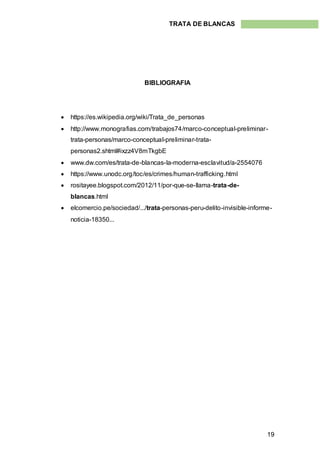 19
TRATA DE BLANCAS
BIBLIOGRAFIA
 https://es.wikipedia.org/wiki/Trata_de_personas
 http://www.monografias.com/trabajos74/marco-conceptual-preliminar-
trata-personas/marco-conceptual-preliminar-trata-
personas2.shtml#ixzz4V8mTkgbE
 www.dw.com/es/trata-de-blancas-la-moderna-esclavitud/a-2554076
 https://www.unodc.org/toc/es/crimes/human-trafficking.html
 rositayee.blogspot.com/2012/11/por-que-se-llama-trata-de-
blancas.html
 elcomercio.pe/sociedad/.../trata-personas-peru-delito-invisible-informe-
noticia-18350...
 