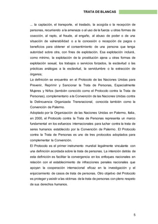 5
TRATA DE BLANCAS
... la captación, el transporte, el traslado, la acogida o la recepción de
personas, recurriendo a la amenaza o al uso de la fuerza u otras formas de
coacción, al rapto, al fraude, al engaño, al abuso de poder o de una
situación de vulnerabilidad o a la concesión o recepción de pagos o
beneficios para obtener el consentimiento de una persona que tenga
autoridad sobre otra, con fines de explotación. Esa explotación incluirá,
como mínimo, la explotación de la prostitución ajena u otras formas de
explotación sexual, los trabajos o servicios forzados, la esclavitud o las
prácticas análogas a la esclavitud, la servidumbre o la extracción de
órganos;
La definición se encuentra en el Protocolo de las Naciones Unidas para
Prevenir, Reprimir y Sancionar la Trata de Personas, Especialmente
Mujeres y Niños (también conocido como el Protocolo contra la Trata de
Personas), complementario a la Convención de las Naciones Unidas contra
la Delincuencia Organizada Transnacional, conocida también como la
Convención de Palermo.
Adoptado por la Organización de las Naciones Unidas en Palermo, Italia,
en 2000, el Protocolo contra la Trata de Personas representa un marco
fundamental en los esfuerzos internacionales para luchar contra la trata de
seres humanos establecido por la Convención de Palermo. El Protocolo
contra la Trata de Personas es uno de tres protocolos adoptados para
complementar la Convención.
El Protocolo es el primer instrumento mundial legalmente vinculante con
una definición acordada sobre la trata de personas. La intención detrás de
esta definición es facilitar la convergencia en los enfoques nacionales en
relación con el establecimiento de infracciones penales nacionales que
apoyan la cooperación internacional eficaz en la investigación y el
enjuiciamiento de casos de trata de personas. Otro objetivo del Protocolo
es proteger y asistir a las víctimas de la trata de personas con pleno respeto
de sus derechos humanos.
 