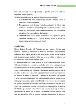 7
TRATA DE BLANCAS
forma de comercio sexual; d) Cuando se practica extracción ilícita de
órganos o tejidos humanos.
También, se puede ordenar según el orden de acontecimientos:
1. El reclutamiento, este puede ser por engaño o forzoso y tiene la
participación de un reclutador.
2. Transporte, a partir de aquí hasta la explotación la víctima está
sometida a la coerción, el traslado puede ser entre regiones o a otros
países. En este proceso participa los transportistas, los funcionarios
corruptos, y los intermediarios del tratante.
3. La explotación, aquí la víctima es sometida a la explotación, por el
proxeneta o el explotador. Que se acredita sobre la víctima un
derecho de propiedad totalmente ilegal.
5..- VÍCTIMAS
Ningún Estado firmante del Protocolo de las Naciones Unidas para
Prevenir, Reprimir y Sancionar la Trata de Personas, Especialmente
Mujeres y Niños puede judicializar a una persona que haya sido víctima de
trata de personas, por cualquier delito que haya cometido, en relación con
su experiencia como víctima de este delito.
Es responsabilidad del Estado proteger la privacidad y la identidad de las
víctimas de la trata de personas, en particular, entre otras cosas, previendo
la confidencialidad de las actuaciones judiciales relativas a dicha trata.
Cada Estado firmante del Protocolo considerará la posibilidad de aplicar
medidas destinadas a prever la recuperación física, psicológica y social de
las víctimas de la trata de personas. La mayoría de las víctimas son mujeres
y niños que son embaucados con sueños líquidos que se convierten en
nada y aprovechándose de la vulnerabilidad de las víctimas convirtiéndoles
en esclavos sexuales y/o laborales. La clave para erradicar este mal es la
unión y la cooperación mundial porque aún con la existencia de leyes e
identidades que ayudan a las víctimas las secuelas que deja la trata de
personas no se borran con el tiempo. Las experiencias traumáticas a las
que son sometidos niños y mujeres inocentes trascienden el tiempo y
 