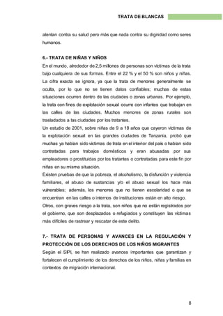 8
TRATA DE BLANCAS
atentan contra su salud pero más que nada contra su dignidad como seres
humanos.
6.- TRATA DE NIÑAS Y NIÑOS
En el mundo, alrededor de 2,5 millones de personas son víctimas de la trata
bajo cualquiera de sus formas. Entre el 22 % y el 50 % son niños y niñas.
La cifra exacta se ignora, ya que la trata de menores generalmente se
oculta, por lo que no se tienen datos confiables; muchas de estas
situaciones ocurren dentro de las ciudades o zonas urbanas. Por ejemplo,
la trata con fines de explotación sexual ocurre con infantes que trabajan en
las calles de las ciudades. Muchos menores de zonas rurales son
trasladados a las ciudades por los tratantes.
Un estudio de 2001, sobre niñas de 9 a 18 años que cayeron víctimas de
la explotación sexual en las grandes ciudades de Tanzania, probó que
muchas ya habían sido víctimas de trata en el interior del país o habían sido
contratadas para trabajos domésticos y eran abusadas por sus
empleadores o prostituidas por los tratantes o contratadas para este fin por
niñas en su misma situación.
Existen pruebas de que la pobreza, el alcoholismo, la disfunción y violencia
familiares, el abuso de sustancias y/o el abuso sexual los hace más
vulnerables; además, los menores que no tienen escolaridad o que se
encuentran en las calles o internos de instituciones están en alto riesgo.
Otros, con graves riesgo a la trata, son niños que no están registrados por
el gobierno, que son desplazados o refugiados y constituyen las víctimas
más difíciles de rastrear y rescatar de este delito.
7.- TRATA DE PERSONAS Y AVANCES EN LA REGULACIÓN Y
PROTECCIÓN DE LOS DERECHOS DE LOS NIÑOS MIGRANTES
Según el SIPI, se han realizado avances importantes que garantizan y
fortalecen el cumplimiento de los derechos de los niños, niñas y familias en
contextos de migración internacional.
 