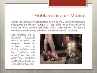 Problemática en México
Según las últimas investigaciones, entre 16 mil y 20 mil menores se
prostituyen en México, aunque en esta cifra no se incluyen a los
miles de niñas centroamericanas, que a partir de los 12 años se
convierten en esclavas sexuales dentro del territorio mexicano.
Los informes de la
Coalición    Regional
contra el trafico de
Mujeres y Niñas en
América     latina   y
Caribe señalan que
las   fronteras    del
norte y del sur, así
como las ciudades
del Pacífico donde se
concentra el turismo
 
