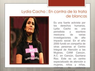 Lydia Cacho : En contra de la trata
                       de blancas
                 Es una fuerte activista por
                 los derechos humanos,
                 Lydia    Cacho    es    una
                 periodista    y    escritora
                 mexicana       de     varias
                 investigaciones   de    alto
                 impacto social. En el año
                 2000 fundó en compañía de
                 otras personas el Centro
                 Integral de Atención a las
                 Mujeres, CIAM Cancún,
                 A.C. en Cancún, Quintana
                 Roo. Este es un centro
                 especializado de atención a
                 mujeres, niños y niñas,
                 víctimas     de    violencia
 