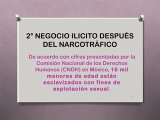 2° NEGOCIO ILICITO DESPUÉS
     DEL NARCOTRÁFICO
De acuerdo con cifras presentadas por la
   Comisión Nacional de los Derechos
  Humanos (CNDH) en México, 16 mil
      menores de edad están
     esclavizados con fines de
        explotación sexual .
                                      1
 