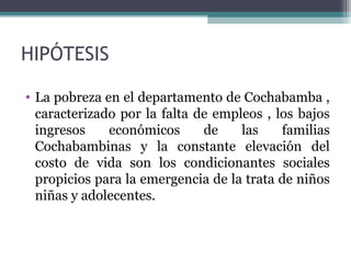 HIPÓTESIS 
• La pobreza en el departamento de Cochabamba , 
caracterizado por la falta de empleos , los bajos 
ingresos económicos de las familias 
Cochabambinas y la constante elevación del 
costo de vida son los condicionantes sociales 
propicios para la emergencia de la trata de niños 
niñas y adolecentes. 
 