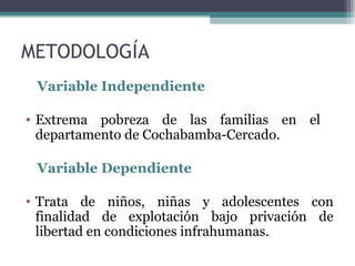 METODOLOGÍA 
Variable Independiente 
• Extrema pobreza de las familias en el 
departamento de Cochabamba-Cercado. 
Variable Dependiente 
• Trata de niños, niñas y adolescentes con 
finalidad de explotación bajo privación de 
libertad en condiciones infrahumanas. 
 