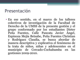 Presentación 
• En ese sentido, en el marco de los talleres 
colectivos de investigación de la Facultad de 
Derecho de la UMSS de la presente gestión y el 
grupo conformado por los estudiantes Dieter 
Peña Fuentes, Calle Pancata Javier Ángel, 
Espinoza Mejía Betsabe, Peña Fuentes Christian 
y Rodríguez Claudia, se busca abordar de 
manera descriptiva y explicativa el fenómeno de 
la trata de niños, niñas y adolescentes en el 
municipio de Cercado-Cochabamba en las 
gestiones 2009-2010. 
 