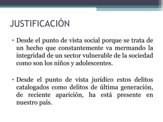 JUSTIFICACIÓN 
• Desde el punto de vista social porque se trata de 
un hecho que constantemente va mermando la 
integridad de un sector vulnerable de la sociedad 
como son los niños y adolescentes. 
• Desde el punto de vista jurídico estos delitos 
catalogados como delitos de última generación, 
de reciente aparición, ha está presente en 
nuestro país. 
 