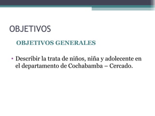 OBJETIVOS 
OBJETIVOS GENERALES 
• Describir la trata de niños, niña y adolecente en 
el departamento de Cochabamba – Cercado. 
 