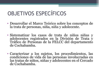 OBJETIVOS ESPECÍFICOS 
• Desarrollar el Marco Teórico sobre los conceptos de 
la trata de personas, niña, niña y adolecente. 
• Sistematizar los casos de trata de niños niñas y 
adolecentes registrados en la División de Trata y 
Tráfico de Personas de la FELCC del departamento 
de Cochabamba. 
• Caracterizar a los sujetos, los procedimientos, las 
condiciones de vida de las personas involucradas en 
las tratas de niños, niñas y adolecentes en el Cercado 
de Cochabamba. 
 