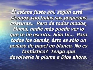 Él estaba justo ahí, según está siempre con todas sus pequeñas criaturas..  Pero de todos modos, Mamá, nadie más puede ver lo que te he escrito.. Sólo tú...  Para todos los demás, ésto es sólo un pedazo de papel en blanco. No es fantástico?  Tengo que devolverle la pluma a Dios ahora.   