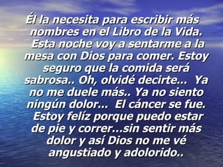 Él la necesita para escribir más nombres en el Libro de la Vida.  Esta noche voy a sentarme a la mesa con Dios para comer. Estoy seguro que la comida será sabrosa..   Oh, olvidé decirte...  Ya no me duele más.. Ya no siento ningún dolor...  El cáncer se fue.  Estoy felíz porque puedo estar de pie y correr…sin sentir más dolor y así Dios no me vé angustiado y adolorido.. 