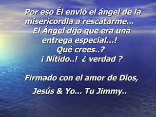   Por eso Él envió el ángel de la misericordia a rescatarme...   El Ángel dijo que era una entrega especial…!   Qué crees..?  ¡ Nítido..!  ¿ verdad ? Firmado con el amor de Dios, Jesús & Yo... Tu Jimmy..   