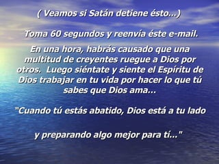 ( Veamos si Satán detiene ésto...)   Toma 60 segundos y reenvía éste e-mail. En una hora, habrás causado que una multitud de creyentes ruegue a Dios por otros.  Luego siéntate y siente el Espíritu de Dios trabajar en tu vida por hacer lo que tú sabes que Dios ama… “Cuando tú estás abatido, Dios está a tu lado  y preparando algo mejor para tí..."   