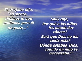 El cirujano dijo, “Lo siento.   Hicimos lo que pudimos, pero él no pudo…"   Sally dijo, Por qué a los niños les puede dar cáncer?   Será que Dios no los cuida más?   Dónde estabas, Dios,  cuando mi niño te necesitaba?" 