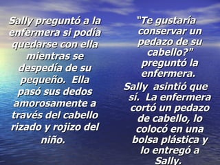 Sally preguntó a la enfermera si podía quedarse con ella mientras se despedía de su pequeño.  Ella pasó sus dedos amorosamente a través del cabello rizado y rojizo del niño.   “ Te gustaría conservar un pedazo de su cabello?" preguntó la enfermera.  Sally  asintió que sí.  La enfermera cortó un pedazo de cabello, lo colocó en una bolsa plástica y lo entregó a Sally.  