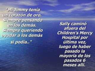 "Mi Jimmy tenía un corazón de oro.  Siempre pensando en los demás.  Siempre queriendo ayudar a los demás si podía.."   Sally caminó afuera del Children's Mercy Hospital por última vez, luego de haber pasado la mayoría de los pasados 6 meses allí.  