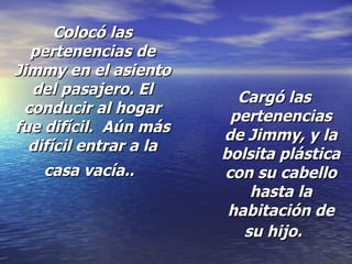 Colocó las pertenencias de Jimmy en el asiento del pasajero. El conducir al hogar fue difícil.  Aún más difícil entrar a la casa vacía..   Cargó las pertenencias de Jimmy, y la bolsita plástica con su cabello hasta la habitación de su hijo.   