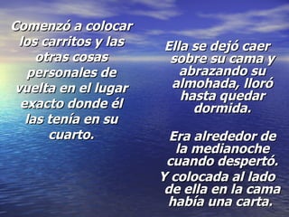 Comenzó a colocar los carritos y las otras cosas personales de vuelta en el lugar exacto donde él las tenía en su cuarto. Ella se dejó caer sobre su cama y abrazando su almohada, lloró hasta quedar dormida. Era alrededor de la medianoche cuando despertó. Y colocada al lado de ella en la cama había una carta.   