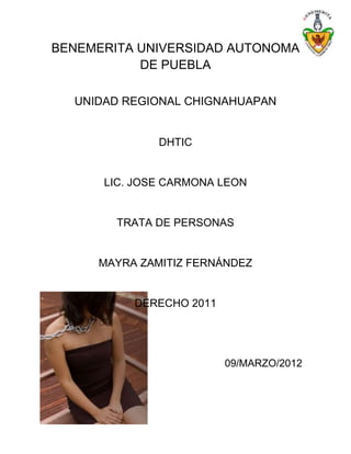 BENEMERITA UNIVERSIDAD AUTONOMA
           DE PUEBLA

  UNIDAD REGIONAL CHIGNAHUAPAN


              DHTIC


      LIC. JOSE CARMONA LEON


        TRATA DE PERSONAS


     MAYRA ZAMITIZ FERNÁNDEZ


          DERECHO 2011




                         09/MARZO/2012
 