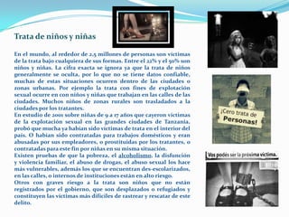 Trata de niños y niñas

En el mundo, al rededor de 2,5 millones de personas son víctimas
de la trata bajo cualquiera de sus formas. Entre el 22% y el 50% son
niños y niñas. La cifra exacta se ignora ya que la trata de niños
generalmente se oculta, por lo que no se tiene datos confiable,
muchas de estas situaciones ocurren dentro de las ciudades o
zonas urbanas. Por ejemplo la trata con fines de explotación
sexual ocurre en con niños y niñas que trabajan en las calles de las
ciudades. Muchos niños de zonas rurales son trasladados a la
ciudades por los tratantes.
En estudio de 2001 sobre niñas de 9 a 17 años que cayeron víctimas
de la explotación sexual en las grandes ciudades de Tanzania,
probó que mucha ya habían sido víctimas de trata en el interior del
país. O habían sido contratadas para trabajos domésticos y eran
abusadas por sus empleadores, o prostituidas por los tratantes, o
contratadas para este fin por niñas en su misma situación.
Existen pruebas de que la pobreza, el alcoholismo, la disfunción
y violencia familiar, el abuso de drogas, el abuso sexual los hace
más vulnerables, además los que se encuentran des-escolarizados,
en las calles, o internos de instituciones están en alto riesgo.
Otros con graves riesgo a la trata son niños que no están
registrados por el gobierno, que son desplazados o refugiados y
constituyen las víctimas más difíciles de rastrear y rescatar de este
delito.
 