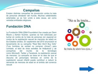 Campañas
Existen distintas campañas de prevención contra la trata
de personas alrededor del mundo. Muchas celebridades
aclamadas ya se han unido a esta causa, así como
variadas entidades religiosas.


Fundación DNA
La Fundación DNA (DNA Foundation) fue creada por Demi
Moore y Ashton Kutcher, quienes se han esforzado por
luchar en contra de la trata de personas (en especial en
contra de la explotación sexual de menores de edad) en
los Estados Unidos. En septiembre del 2010 anunciaron el
lanzamiento de su campaña “Real Men Don't Buy Girls”
("Los hombres de verdad no compran chicas") para
combatir, al lado de otras estrellas de Hollywood y de
compañías      del     mundo      de     la    tecnología
como Microsoft, Twitter y Facebook, la explotación sexual
de menores. La campaña se basa en la idea de que el
discurso de personajes famosos en contra de la
explotación sexual infantil puede contribuir a reducir la
demanda de menores de edad en el ámbito del comercio
sexual.
 