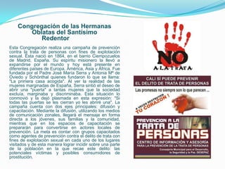 Congregación de las Hermanas
        Oblatas del Santísimo
           Redentor
Esta Congregación realiza una campaña de prevención
contra la trata de personas con fines de explotación
sexual. Ésta nació en 1864, en el barrio Ciempozuelos
de Madrid, España. Su espíritu misionero la llevó a
expandirse por el mundo y hoy está presente en
diferentes países de Europa, América, Asia y África. Fue
fundada por el Padre José María Serra y Antonia Mª de
Oviedo y Schönthal quienes fundaron lo que se llama:
"La primera casa acogida". Al ver la realidad de las
mujeres marginadas de España, Serra sintió el deseo de
abrir una "puerta" a tantas mujeres que la sociedad
excluía, marginaba y discriminaba. Esta situación lo
conmovió y la dejó plasmada en esta expresión: "Si
todas las puertas se les cierran yo les abriré una". La
campaña cuenta con dos ejes principales: difusión y
capacitación. Mediante la difusión, utilizando los medios
de comunicación zonales, llegará el mensaje en forma
directa a los jóvenes, sus familias y la comunidad,
mientras que en los espacios de capacitación se
prepararán para convertirse en actores locales de
prevención. La meta es contar con grupos capacitados
como agentes de prevención contra el delito de trata con
fines de explotación sexual en cada uno de los lugares
visitados y de esta manera lograr incidir sobre una parte
de la población en la que recae este delito: las
potenciales víctimas y posibles consumidores de
prostitución.
 