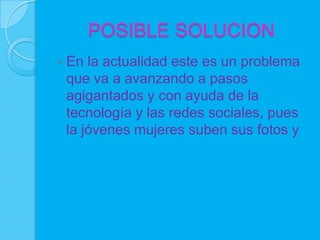 POSIBLE SOLUCION
   En la actualidad este es un problema
    que va a avanzando a pasos
    agigantados y con ayuda de la
    tecnología y las redes sociales, pues
    la jóvenes mujeres suben sus fotos y
 