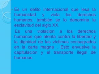    Es un delito internacional que lesa la
    humanidad y viola los derechos
    humanos, también se lo denomina la
    esclavitud del siglo XX.
     Es una violación a los derechos
    humanos que atenta contra la libertad y
    la dignidad de las víctimas consagrados
    en la carta magna . Esto envuelve la
    capitulación y el transporte ilegal de
    humanos.
 