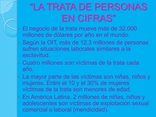 “LA TRATA DE PERSONAS
            EN CIFRAS”
   El negocio de la trata mueve más de 32.000
    millones de dólares por año en el mundo.
   Según la OIT, más de 12.3 millones de personas
    sufren situaciones laborales similares a la
    esclavitud.
   Cuatro millones son víctimas de la trata cada
    año.
   La mayor parte de las víctimas son niñas, niños y
    mujeres. Entre el 10 y el 30% de mujeres
    víctimas de la trata son menores de edad.
   En América Latina, 2 millones de niñas, niños y
    adolescentes son víctimas de explotación sexual
    comercial o laboral (mendicidad).
 