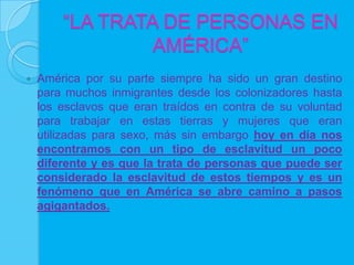 “LA TRATA DE PERSONAS EN
                 AMÉRICA”
   América por su parte siempre ha sido un gran destino
    para muchos inmigrantes desde los colonizadores hasta
    los esclavos que eran traídos en contra de su voluntad
    para trabajar en estas tierras y mujeres que eran
    utilizadas para sexo, más sin embargo hoy en día nos
    encontramos con un tipo de esclavitud un poco
    diferente y es que la trata de personas que puede ser
    considerado la esclavitud de estos tiempos y es un
    fenómeno que en América se abre camino a pasos
    agigantados.
 