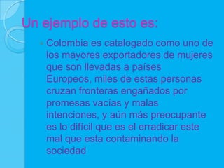 Un ejemplo de esto es:
     Colombia es catalogado como uno de
      los mayores exportadores de mujeres
      que son llevadas a países
      Europeos, miles de estas personas
      cruzan fronteras engañados por
      promesas vacías y malas
      intenciones, y aún más preocupante
      es lo difícil que es el erradicar este
      mal que esta contaminando la
      sociedad
 